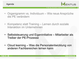 Agenda



     • Organigramm vs. Individuum – Wie neue Ansprüche
       die PE verändern

     • Kompetenz statt Training – Lernen durch soziale
       Interaktion im Unternehmen

     • Selbststeuerung und Eigeninitiative – Mitarbeiter als
       Treiber der PE-Prozesse

     • Cloud learning – Was die Personalentwicklung von
       anderen Fachbereichen lernen kann

Folie 12       Integrierte Personalentwicklung für die Kompetenz- und Führungskräfteentwicklung   www.mentus.de
 