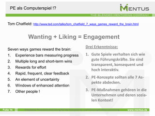 PE als Computerspiel !?


    Tom Chatfield: http://www.ted.com/talks/tom_chatfield_7_ways_games_reward_the_brain.html


                   Wanting + Liking = Engagement
                                                                   Drei Erkenntnisse:
    Seven ways games reward the brain:
    1.     Experience bars measuring progress                      1. Gute Spiele verhalten sich wie
    2.     Multiple long and short-term wins                          gute Führungskräfte. Sie sind
                                                                      transparent, konsequent und
    3.     Rewards for effort
                                                                      hoch interaktiv.
    4.     Rapid, frequent, clear feedback
                                                                   2. PE-Konzepte sollten alle 7 As-
    5.     An element of uncertainty
                                                                      pekte abdecken.
    6.     Windows of enhanced attention
    7.     Other people !                                          3. PE-Maßnahmen gehören in die
                                                                      Unternehmen und deren sozia-
                                                                      len Kontext!

Folie 14        Integrierte Personalentwicklung für die Kompetenz- und Führungskräfteentwicklung   www.mentus.de
 