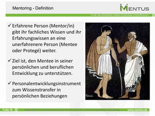 Mentoring - Definition



    Erfahrene Person (Mentor/in)
     gibt ihr fachliches Wissen und ihr
     Erfahrungswissen an eine
     unerfahrenere Person (Mentee
     oder Protegé) weiter.
    Ziel ist, den Mentee in seiner
     persönlichen und beruflichen
     Entwicklung zu unterstützen.

    Personalentwicklungsinstrument
     zum Wissenstransfer in
     persönlichen Beziehungen

Folie 16         Integrierte Personalentwicklung für die Kompetenz- und Führungskräfteentwicklung   www.mentus.de
 