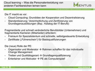 Cloud learning – Was die Personalentwicklung von
   anderen Fachbereichen lernen kann


    Die IT macht es vor:
    - Cloud Computing; Grundidee der Kooperation und Dezentralisierung
    - Standardisierung; Vereinheitlichung und Zertifizierung von
       Grundlagenausbildungen (Bsp.: Katalog der IT-Berufe)

    Fragmentierte und schnell veränderliche Berufsbilder (Unternehmen) und
    fragmentierte Karrieren (Mitarbeiter) erfordern:
    - Freiraum für Spezialistentum und schnelle, selbstgesteuerte Entwicklung
    - Zertifikate („Führerschein“) für Basisqualifizierungen

    Die (neue) Rolle der PE:
    - Organisator und Moderator  Rahmen schaffen für das individuelle
       Change Management
    - Treiber und Qualitätsgarant  Grundlagenqualifizierung
    - Entertainer und Motivator  PE als Computerspiel!


Folie 19     Integrierte Personalentwicklung für die Kompetenz- und Führungskräfteentwicklung   www.mentus.de
 