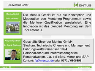 Die Mentus GmbH


      Mentus GmbH
                           Die Mentus GmbH ist auf die Konzeption und
      Büro Hamburg         Moderation von Mentoring-Programmen sowie
                           die Mentoren-Qualifikation spezialisiert. Eine
                           Innovation ist das blended Mentoring mit dem
                           Tool eMentus.


    Ansprechpartner:
                           Geschäftsführer der Mentus GmbH
   Dr. Frank Edelkraut     Studium: Technische Chemie und Management
                           Führungskräftetrainer seit 1994
                           Personalleiter und Interimsmanager im
      Geschäftsführer
                           Personalwesen, u.a. bei eBay, Merck und SAP
                           Kontakt: fe@mentus.de oder 0171 / 6806893
Folie 2         Integrierte Personalentwicklung für die Kompetenz- und Führungskräfteentwicklung   www.mentus.de
 