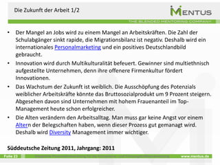 Die Zukunft der Arbeit 1/2


  • Der Mangel an Jobs wird zu einem Mangel an Arbeitskräften. Die Zahl der
    Schulabgänger sinkt rapide, die Migrationsbilanz ist negativ. Deshalb wird ein
    internationales Personalmarketing und ein positives Deutschlandbild
    gebraucht.
  • Innovation wird durch Multikulturalität befeuert. Gewinner sind multiethnisch
    aufgestellte Unternehmen, denn ihre offenere Firmenkultur fördert
    Innovationen.
  • Das Wachstum der Zukunft ist weiblich. Die Ausschöpfung des Potenzials
    weiblicher Arbeitskräfte könnte das Bruttosozialprodukt um 9 Prozent steigern.
    Abgesehen davon sind Unternehmen mit hohem Frauenanteil im Top-
    Management heute schon erfolgreicher.
  • Die Alten verändern den Arbeitsalltag. Man muss gar keine Angst vor einem
    Altern der Belegschaften haben, wenn dieser Prozess gut gemanagt wird.
    Deshalb wird Diversity Management immer wichtiger.

  Süddeutsche Zeitung 2011, Jahrgang: 2011
Folie 23      Integrierte Personalentwicklung für die Kompetenz- und Führungskräfteentwicklung   www.mentus.de
 
