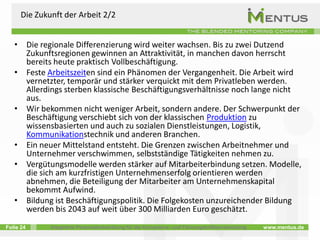 Die Zukunft der Arbeit 2/2


   • Die regionale Differenzierung wird weiter wachsen. Bis zu zwei Dutzend
     Zukunftsregionen gewinnen an Attraktivität, in manchen davon herrscht
     bereits heute praktisch Vollbeschäftigung.
   • Feste Arbeitszeiten sind ein Phänomen der Vergangenheit. Die Arbeit wird
     vernetzter, temporär und stärker verquickt mit dem Privatleben werden.
     Allerdings sterben klassische Beschäftigungsverhältnisse noch lange nicht
     aus.
   • Wir bekommen nicht weniger Arbeit, sondern andere. Der Schwerpunkt der
     Beschäftigung verschiebt sich von der klassischen Produktion zu
     wissensbasierten und auch zu sozialen Dienstleistungen, Logistik,
     Kommunikationstechnik und anderen Branchen.
   • Ein neuer Mittelstand entsteht. Die Grenzen zwischen Arbeitnehmer und
     Unternehmer verschwimmen, selbstständige Tätigkeiten nehmen zu.
   • Vergütungsmodelle werden stärker auf Mitarbeiterbindung setzen. Modelle,
     die sich am kurzfristigen Unternehmenserfolg orientieren werden
     abnehmen, die Beteiligung der Mitarbeiter am Unternehmenskapital
     bekommt Aufwind.
   • Bildung ist Beschäftigungspolitik. Die Folgekosten unzureichender Bildung
     werden bis 2043 auf weit über 300 Milliarden Euro geschätzt.
Folie 24      Integrierte Personalentwicklung für die Kompetenz- und Führungskräfteentwicklung   www.mentus.de
 