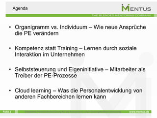 Agenda



     • Organigramm vs. Individuum – Wie neue Ansprüche
       die PE verändern

     • Kompetenz statt Training – Lernen durch soziale
       Interaktion im Unternehmen

     • Selbststeuerung und Eigeninitiative – Mitarbeiter als
       Treiber der PE-Prozesse

     • Cloud learning – Was die Personalentwicklung von
       anderen Fachbereichen lernen kann

Folie 3       Integrierte Personalentwicklung für die Kompetenz- und Führungskräfteentwicklung   www.mentus.de
 