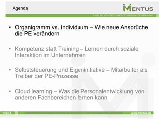 Agenda



     • Organigramm vs. Individuum – Wie neue Ansprüche
       die PE verändern

     • Kompetenz statt Training – Lernen durch soziale
       Interaktion im Unternehmen

     • Selbststeuerung und Eigeninitiative – Mitarbeiter als
       Treiber der PE-Prozesse

     • Cloud learning – Was die Personalentwicklung von
       anderen Fachbereichen lernen kann

Folie 4       Integrierte Personalentwicklung für die Kompetenz- und Führungskräfteentwicklung   www.mentus.de
 