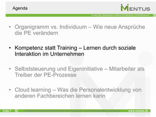 Agenda



     • Organigramm vs. Individuum – Wie neue Ansprüche
       die PE verändern

     • Kompetenz statt Training – Lernen durch soziale
       Interaktion im Unternehmen

     • Selbststeuerung und Eigeninitiative – Mitarbeiter als
       Treiber der PE-Prozesse

     • Cloud learning – Was die Personalentwicklung von
       anderen Fachbereichen lernen kann

Folie 7       Integrierte Personalentwicklung für die Kompetenz- und Führungskräfteentwicklung   www.mentus.de
 