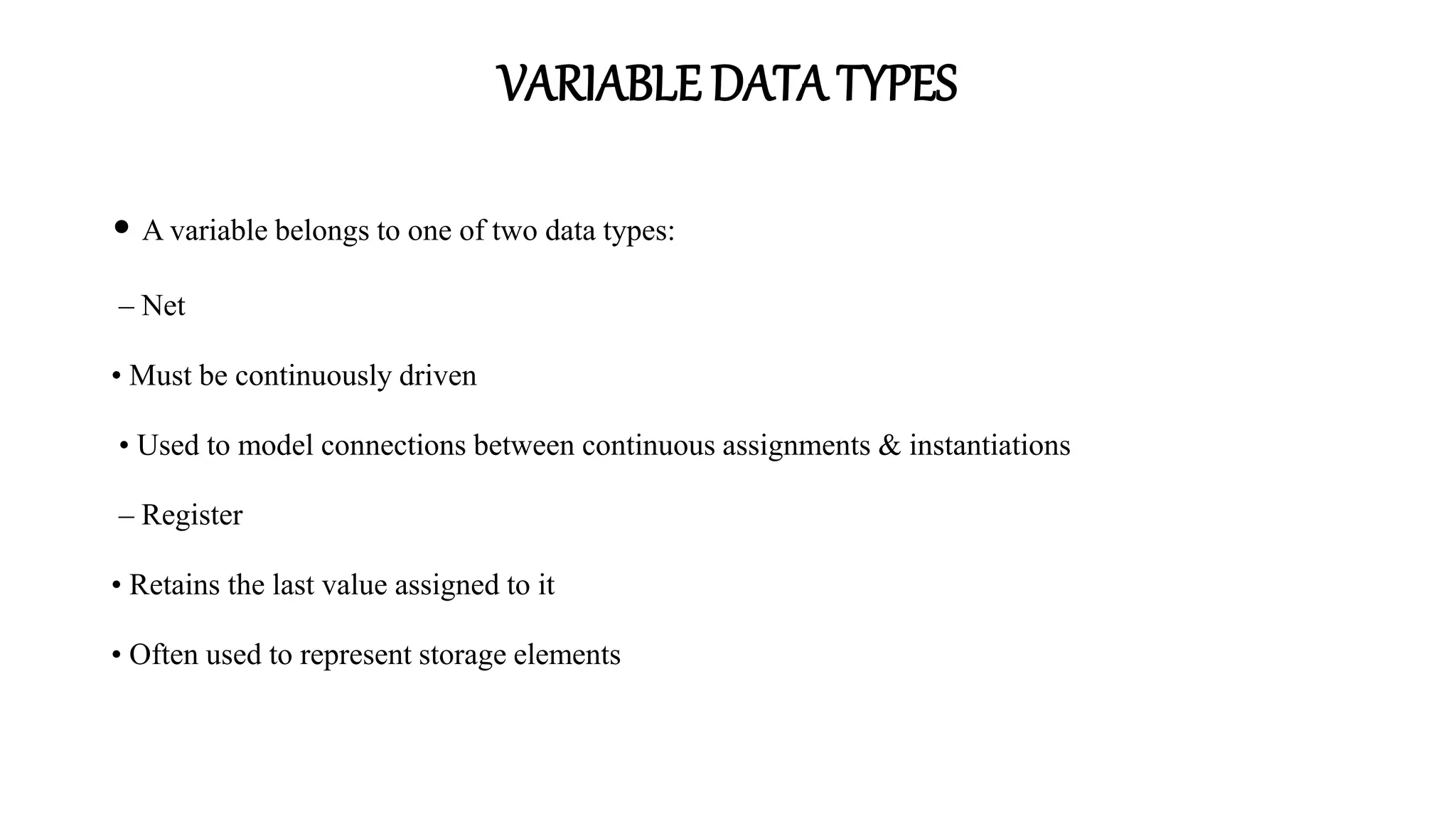 VARIABLE DATA TYPES
• A variable belongs to one of two data types:
– Net
• Must be continuously driven
• Used to model connections between continuous assignments & instantiations
– Register
• Retains the last value assigned to it
• Often used to represent storage elements
 