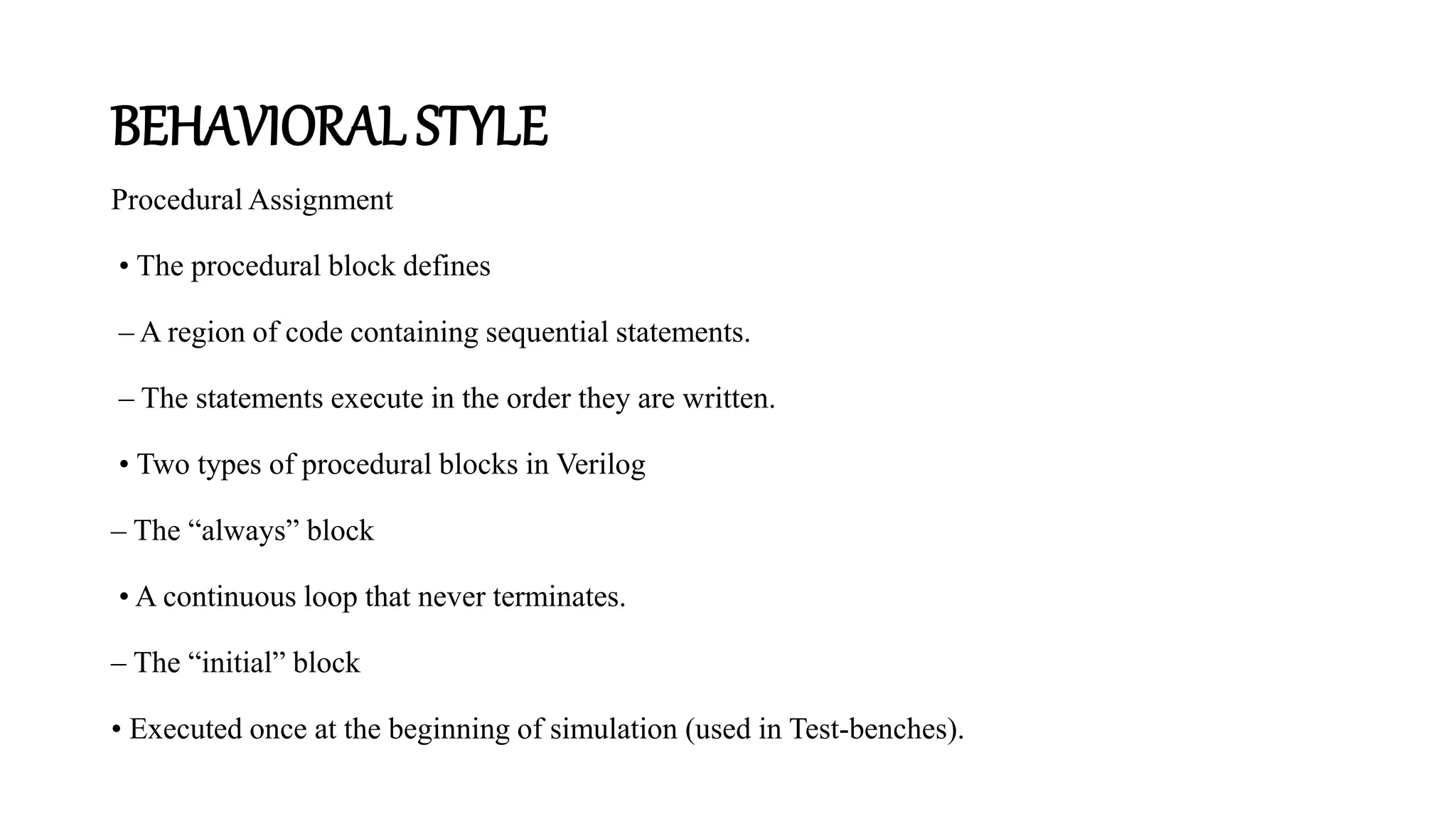 BEHAVIORAL STYLE
Procedural Assignment
• The procedural block defines
– A region of code containing sequential statements.
– The statements execute in the order they are written.
• Two types of procedural blocks in Verilog
– The “always” block
• A continuous loop that never terminates.
– The “initial” block
• Executed once at the beginning of simulation (used in Test-benches).
 
