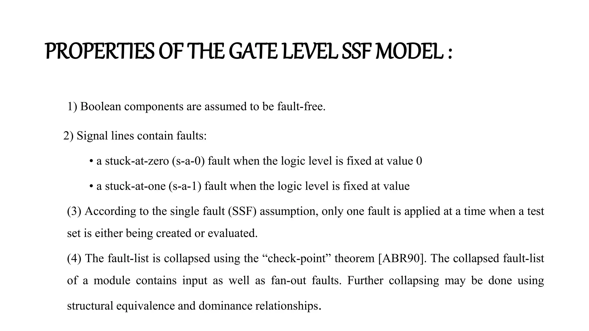PROPERTIES OF THE GATE LEVEL SSF MODEL :
1) Boolean components are assumed to be fault-free.
2) Signal lines contain faults:
• a stuck-at-zero (s-a-0) fault when the logic level is fixed at value 0
• a stuck-at-one (s-a-1) fault when the logic level is fixed at value
(3) According to the single fault (SSF) assumption, only one fault is applied at a time when a test
set is either being created or evaluated.
(4) The fault-list is collapsed using the “check-point” theorem [ABR90]. The collapsed fault-list
of a module contains input as well as fan-out faults. Further collapsing may be done using
structural equivalence and dominance relationships.
 