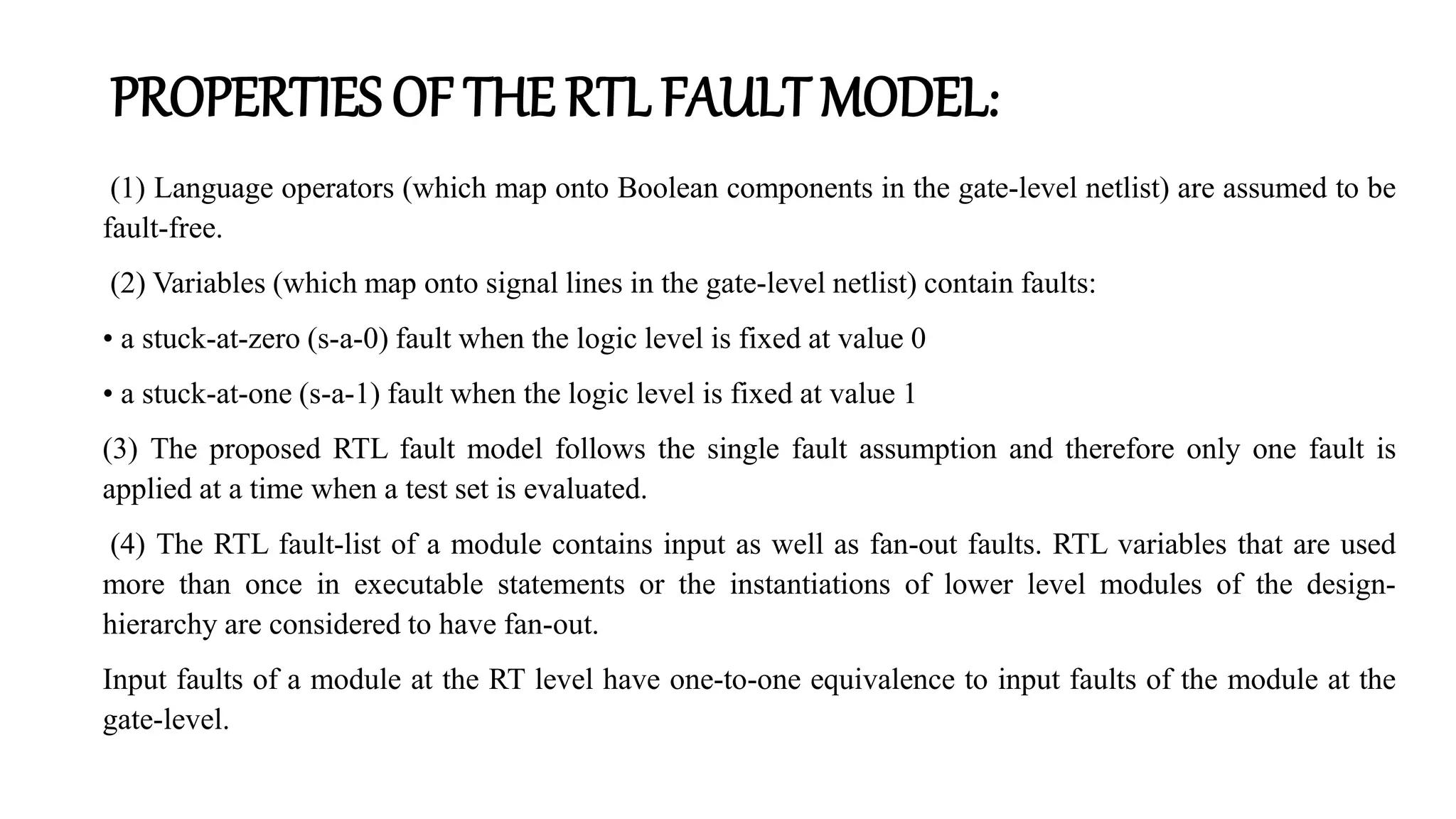 PROPERTIES OF THE RTL FAULT MODEL:
(1) Language operators (which map onto Boolean components in the gate-level netlist) are assumed to be
fault-free.
(2) Variables (which map onto signal lines in the gate-level netlist) contain faults:
• a stuck-at-zero (s-a-0) fault when the logic level is fixed at value 0
• a stuck-at-one (s-a-1) fault when the logic level is fixed at value 1
(3) The proposed RTL fault model follows the single fault assumption and therefore only one fault is
applied at a time when a test set is evaluated.
(4) The RTL fault-list of a module contains input as well as fan-out faults. RTL variables that are used
more than once in executable statements or the instantiations of lower level modules of the design-
hierarchy are considered to have fan-out.
Input faults of a module at the RT level have one-to-one equivalence to input faults of the module at the
gate-level.
 