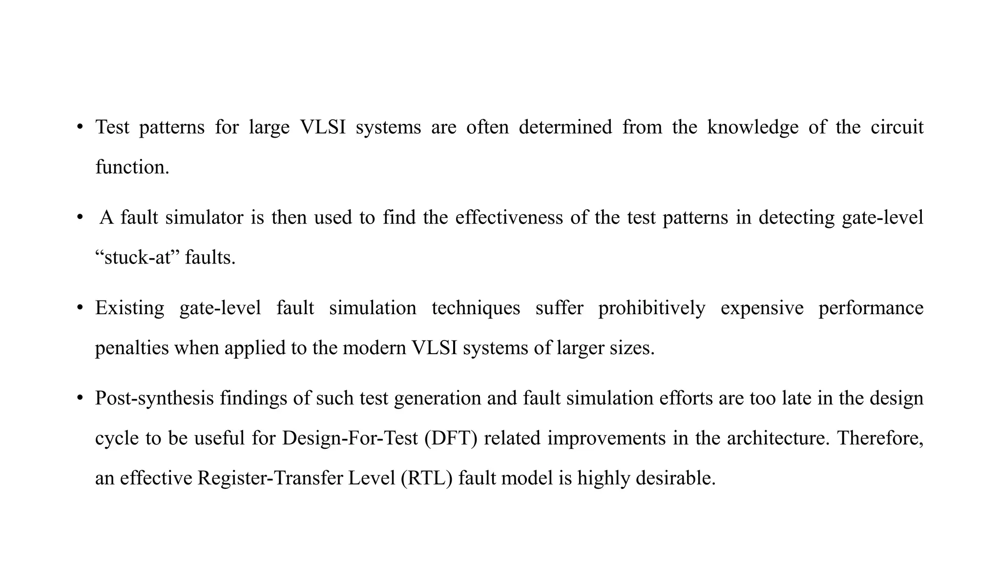 • Test patterns for large VLSI systems are often determined from the knowledge of the circuit
function.
• A fault simulator is then used to find the effectiveness of the test patterns in detecting gate-level
“stuck-at” faults.
• Existing gate-level fault simulation techniques suffer prohibitively expensive performance
penalties when applied to the modern VLSI systems of larger sizes.
• Post-synthesis findings of such test generation and fault simulation efforts are too late in the design
cycle to be useful for Design-For-Test (DFT) related improvements in the architecture. Therefore,
an effective Register-Transfer Level (RTL) fault model is highly desirable.
 
