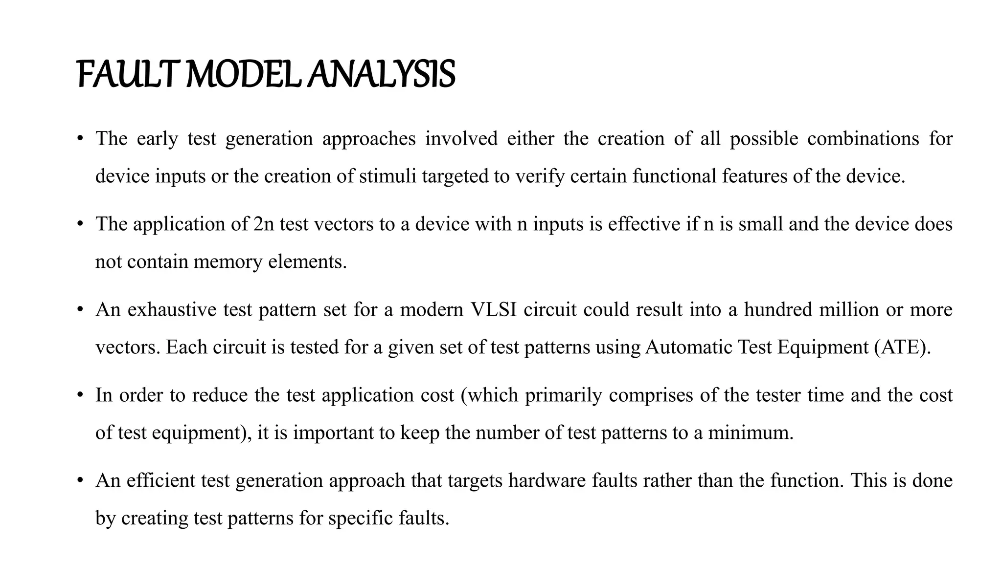 FAULT MODEL ANALYSIS
• The early test generation approaches involved either the creation of all possible combinations for
device inputs or the creation of stimuli targeted to verify certain functional features of the device.
• The application of 2n test vectors to a device with n inputs is effective if n is small and the device does
not contain memory elements.
• An exhaustive test pattern set for a modern VLSI circuit could result into a hundred million or more
vectors. Each circuit is tested for a given set of test patterns using Automatic Test Equipment (ATE).
• In order to reduce the test application cost (which primarily comprises of the tester time and the cost
of test equipment), it is important to keep the number of test patterns to a minimum.
• An efficient test generation approach that targets hardware faults rather than the function. This is done
by creating test patterns for specific faults.
 