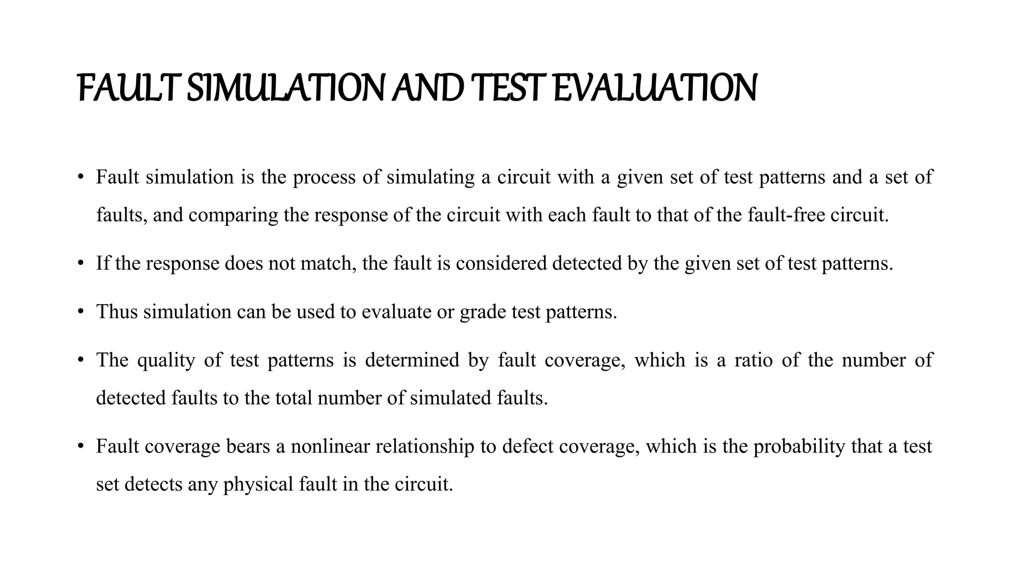 FAULT SIMULATIONAND TEST EVALUATION
• Fault simulation is the process of simulating a circuit with a given set of test patterns and a set of
faults, and comparing the response of the circuit with each fault to that of the fault-free circuit.
• If the response does not match, the fault is considered detected by the given set of test patterns.
• Thus simulation can be used to evaluate or grade test patterns.
• The quality of test patterns is determined by fault coverage, which is a ratio of the number of
detected faults to the total number of simulated faults.
• Fault coverage bears a nonlinear relationship to defect coverage, which is the probability that a test
set detects any physical fault in the circuit.
 