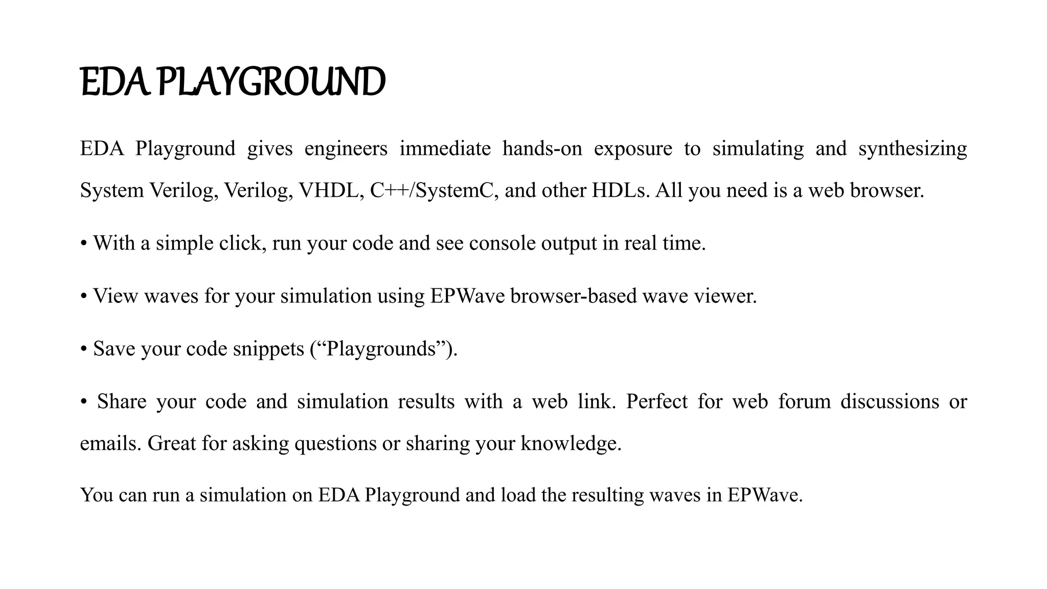 EDA PLAYGROUND
EDA Playground gives engineers immediate hands-on exposure to simulating and synthesizing
System Verilog, Verilog, VHDL, C++/SystemC, and other HDLs. All you need is a web browser.
• With a simple click, run your code and see console output in real time.
• View waves for your simulation using EPWave browser-based wave viewer.
• Save your code snippets (“Playgrounds”).
• Share your code and simulation results with a web link. Perfect for web forum discussions or
emails. Great for asking questions or sharing your knowledge.
You can run a simulation on EDA Playground and load the resulting waves in EPWave.
 
