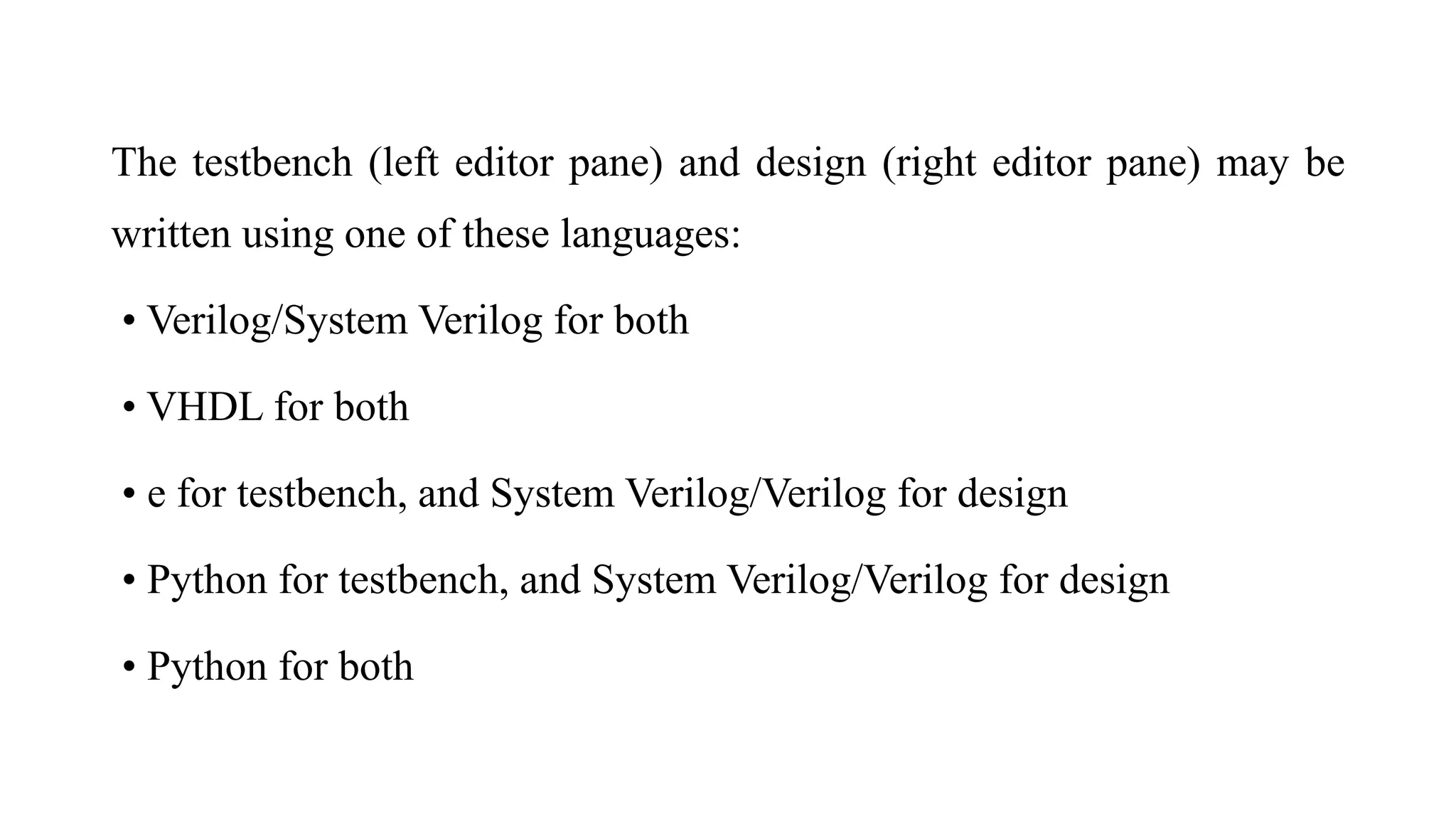 The testbench (left editor pane) and design (right editor pane) may be
written using one of these languages:
• Verilog/System Verilog for both
• VHDL for both
• e for testbench, and System Verilog/Verilog for design
• Python for testbench, and System Verilog/Verilog for design
• Python for both
 