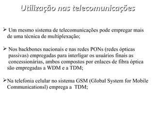 Utilização nas telecomunicações
Utilização nas telecomunicações
 Um mesmo sistema de telecomunicações pode empregar mais
de uma técnica de multiplexação;
 Nos backbones nacionais e nas redes PONs (redes ópticas
passivas) empregadas para interligar os usuários finais as
concessionárias, ambos compostos por enlaces de fibra óptica
são empregadas a WDM e a TDM;
Na telefonia celular no sistema GSM (Global System for Mobile
Communicationsl) emprega a TDM;
 