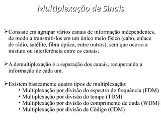 Multiplexação de Sinais
Multiplexação de Sinais
Consiste em agrupar vários canais de informação independentes,
de modo a transmiti-los em um único meio físico (cabo, enlace
de rádio, satélite, fibra óptica, entre outros), sem que ocorra a
mistura ou interferência entre os canais;
A demultiplexação é a separação dos canais, recuperando a
informação de cada um.
Existem basicamente quatro tipos de multiplexação:
• Multiplexação por divisão do espectro de frequência (FDM)
• Multiplexação por divisão do tempo (TDM)
• Multiplexação por divisão do comprimento de onda (WDM)
• Multiplexação por divisão de Código (CDM)
 
