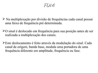 FDM
FDM
 Na multiplexação por divisão de frequências cada canal possui
uma faixa de frequência pré determinada.
O sinal é deslocado em frequência para sua posição antes de ser
realizada a multiplexação dos canais.
Este deslocamento é feito através da modulação do sinal. Cada
canal de origem, banda base, modula uma portadora de uma
frequência diferente em amplitude, frequência ou fase.
 