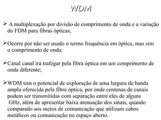 WDM
WDM
 A multiplexação por divisão de comprimento de onda e a variação
do FDM para fibras ópticas;
Ocorre por não ser usado o termo frequência em óptica, mas sim
o comprimento de onda;
Canal canal irá trafegar pela fibra óptica em um comprimento de
onda diferente;
WDM tem o potencial de exploração de uma largura de banda
ampla oferecida pela fibra óptica, por onde centenas de canais
podem ser transmitidas com separação entre eles de alguns
GHz, além de apresentar baixa atenuação dos sinais, quando
comparado aos meios de comunicação que utilizam cabos
metálicos ou comunicação no espaço aberto.
 