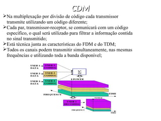 CDM
CDM
Na multiplexação por divisão de código cada transmissor
transmite utilizando um código diferente;
Cada par, transmissor-receptor, se comunicará com um código
específico, o qual será utilizado para filtrar a informação contida
no sinal transmitido;
Está técnica junta as características do FDM e do TDM;
Todos os canais podem transmitir simultaneamente, nas mesmas
frequências e utilizando toda a banda disponível;
 