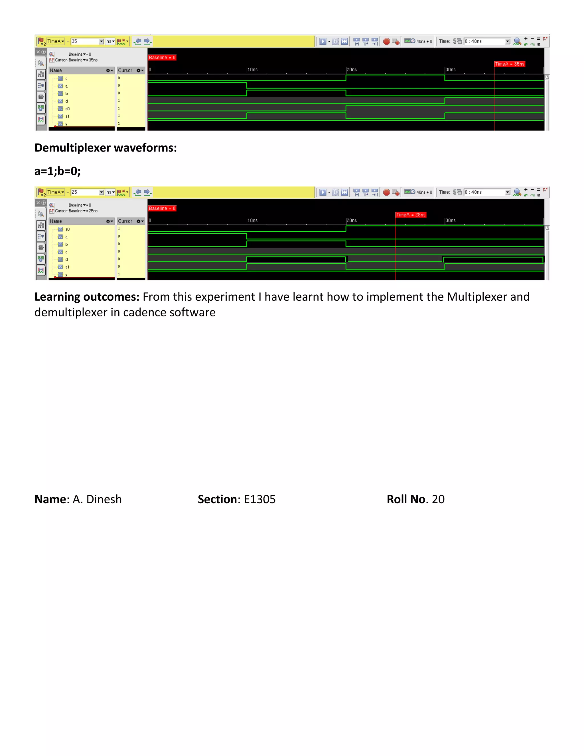 Demultiplexer waveforms:
a=1;b=0;
Learning outcomes: From this experiment I have learnt how to implement the Multiplexer and
demultiplexer in cadence software
Name: A. Dinesh Section: E1305 Roll No. 20