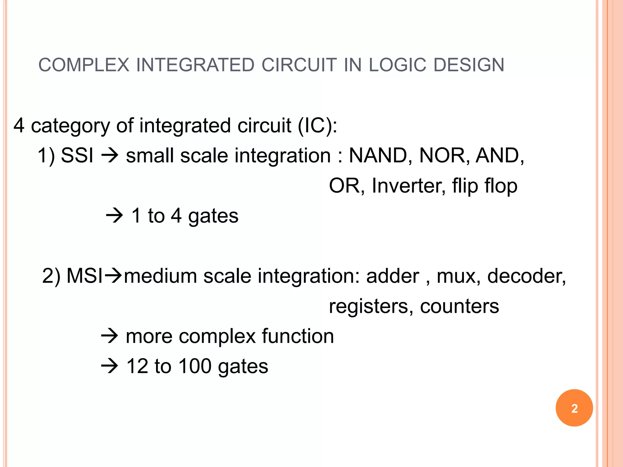 COMPLEX INTEGRATED CIRCUIT IN LOGIC DESIGN


4 category of integrated circuit (IC):
   1) SSI  small scale integration : NAND, NOR, AND,
                                     OR, Inverter, flip flop
           1 to 4 gates

   2) MSImedium scale integration: adder , mux, decoder,
                               registers, counters
         more complex function
         12 to 100 gates
                                                               2
 