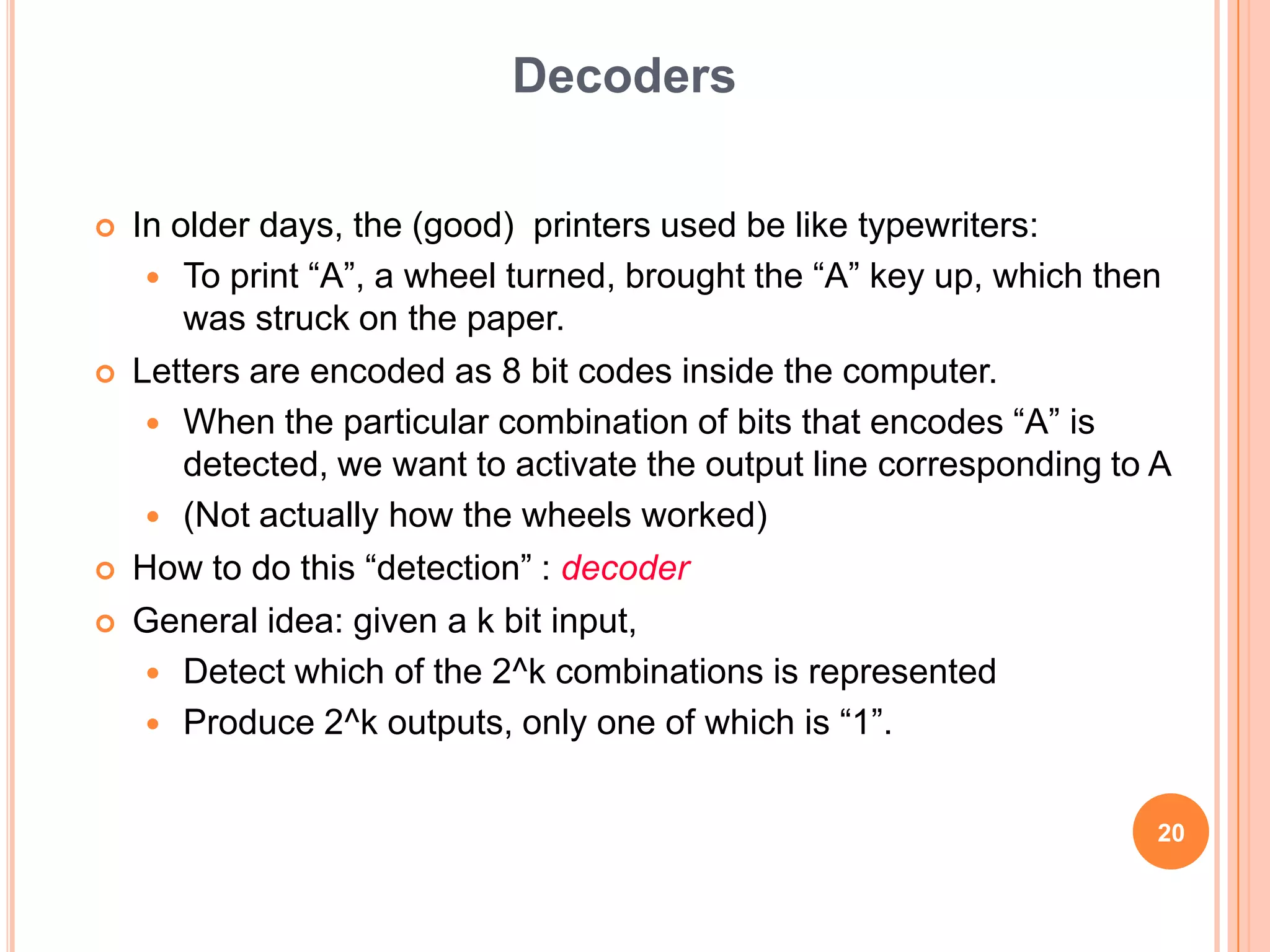 Decoders

   In older days, the (good) printers used be like typewriters:
      To print “A”, a wheel turned, brought the “A” key up, which then
        was struck on the paper.
   Letters are encoded as 8 bit codes inside the computer.
      When the particular combination of bits that encodes “A” is
        detected, we want to activate the output line corresponding to A
      (Not actually how the wheels worked)
   How to do this “detection” : decoder
   General idea: given a k bit input,
      Detect which of the 2^k combinations is represented
      Produce 2^k outputs, only one of which is “1”.


                                                                       20
 