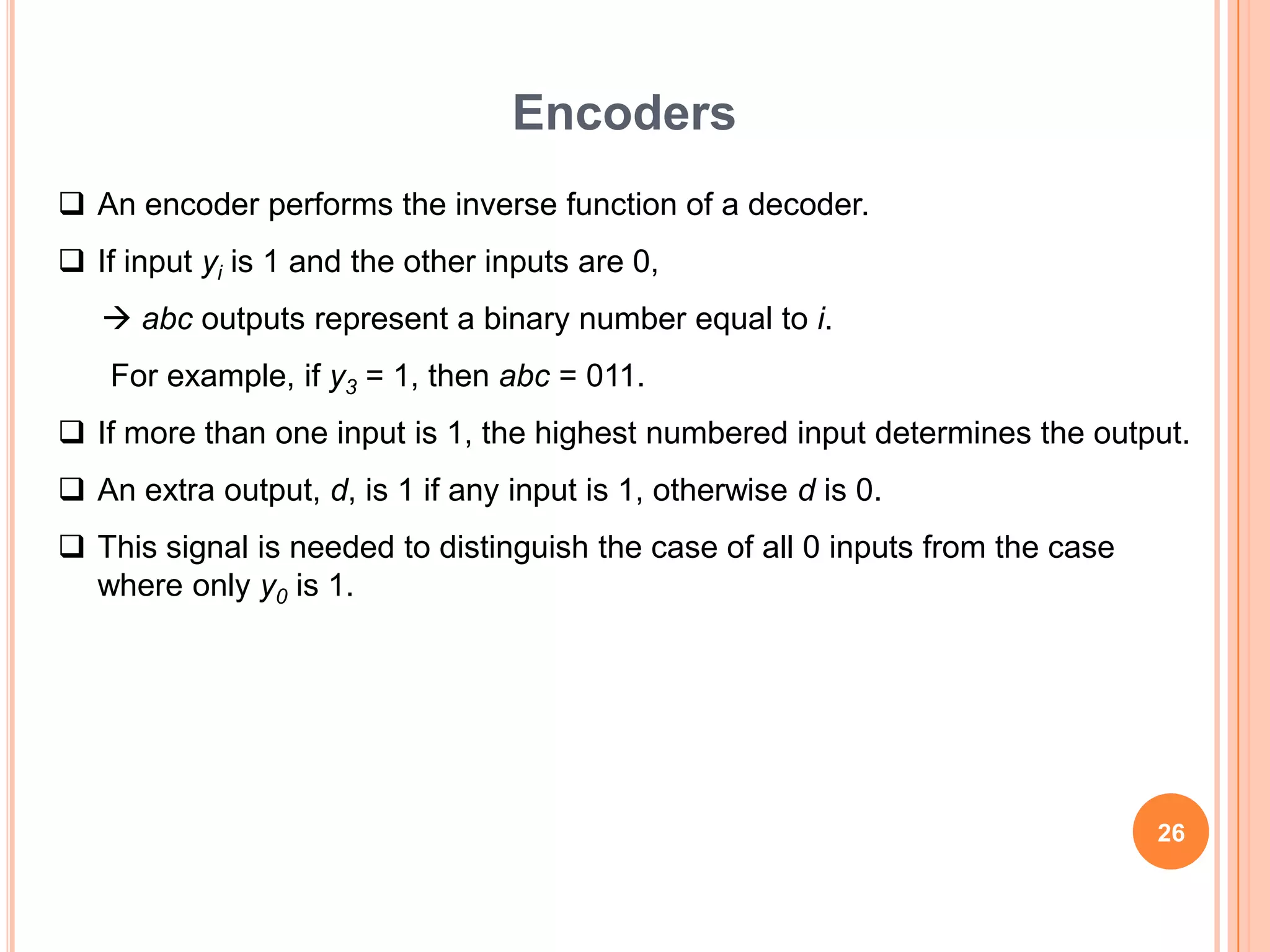 Encoders
 An encoder performs the inverse function of a decoder.
 If input yi is 1 and the other inputs are 0,
    abc outputs represent a binary number equal to i.
    For example, if y3 = 1, then abc = 011.
 If more than one input is 1, the highest numbered input determines the output.
 An extra output, d, is 1 if any input is 1, otherwise d is 0.
 This signal is needed to distinguish the case of all 0 inputs from the case
  where only y0 is 1.




                                                                                26
 