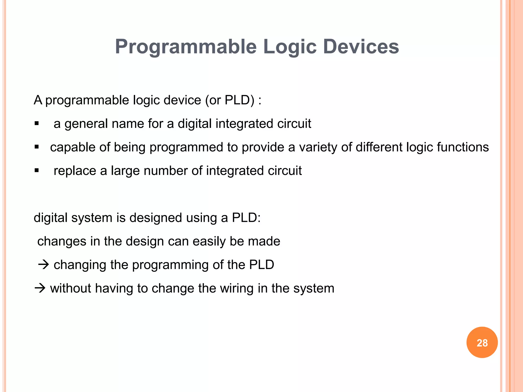 Programmable Logic Devices

A programmable logic device (or PLD) :
   a general name for a digital integrated circuit
 capable of being programmed to provide a variety of different logic functions
   replace a large number of integrated circuit


digital system is designed using a PLD:
changes in the design can easily be made
 changing the programming of the PLD
 without having to change the wiring in the system



                                                                            28
 