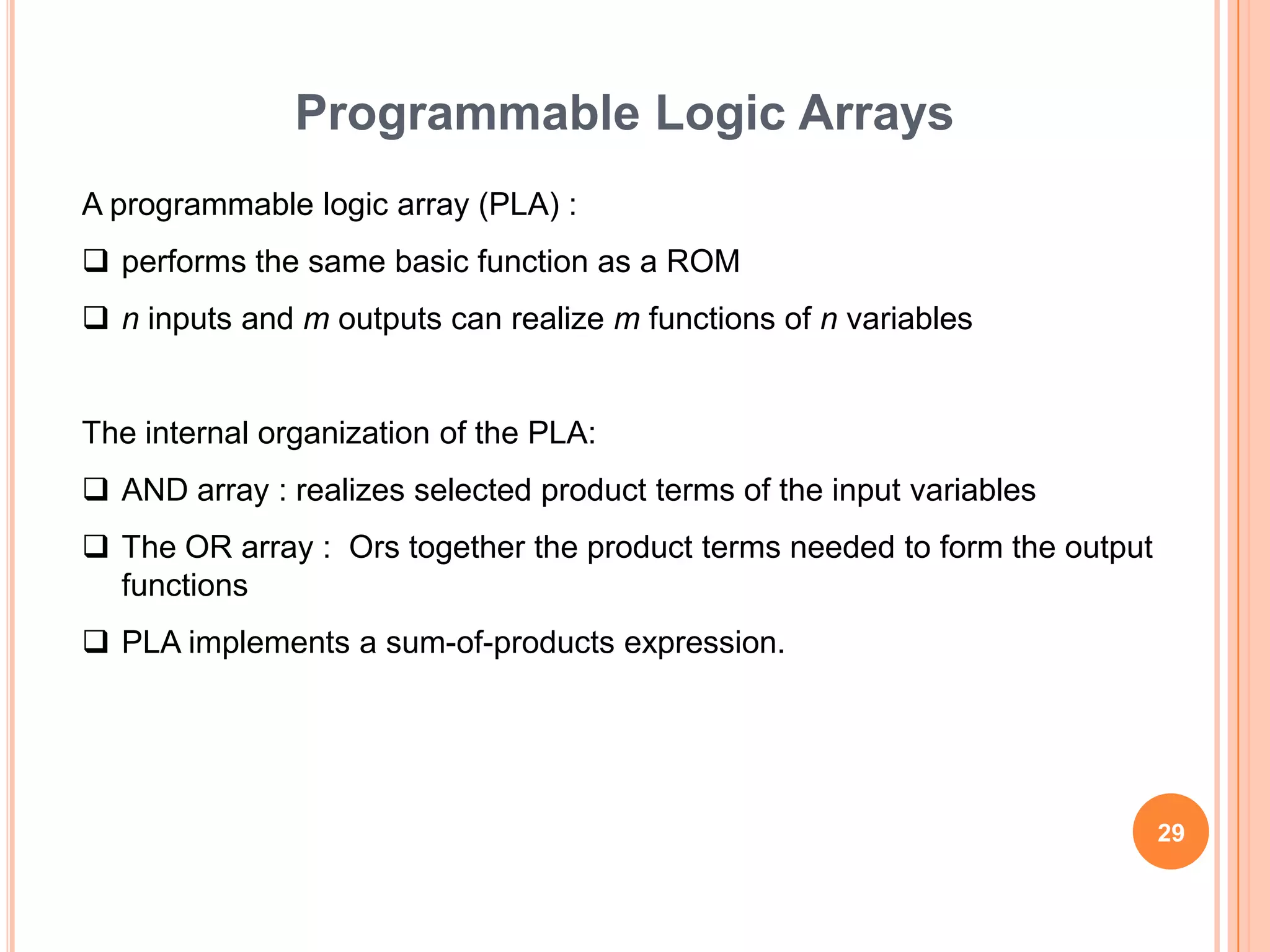 Programmable Logic Arrays
A programmable logic array (PLA) :
 performs the same basic function as a ROM
 n inputs and m outputs can realize m functions of n variables


The internal organization of the PLA:
 AND array : realizes selected product terms of the input variables
 The OR array : Ors together the product terms needed to form the output
  functions
 PLA implements a sum-of-products expression.




                                                                            29
 