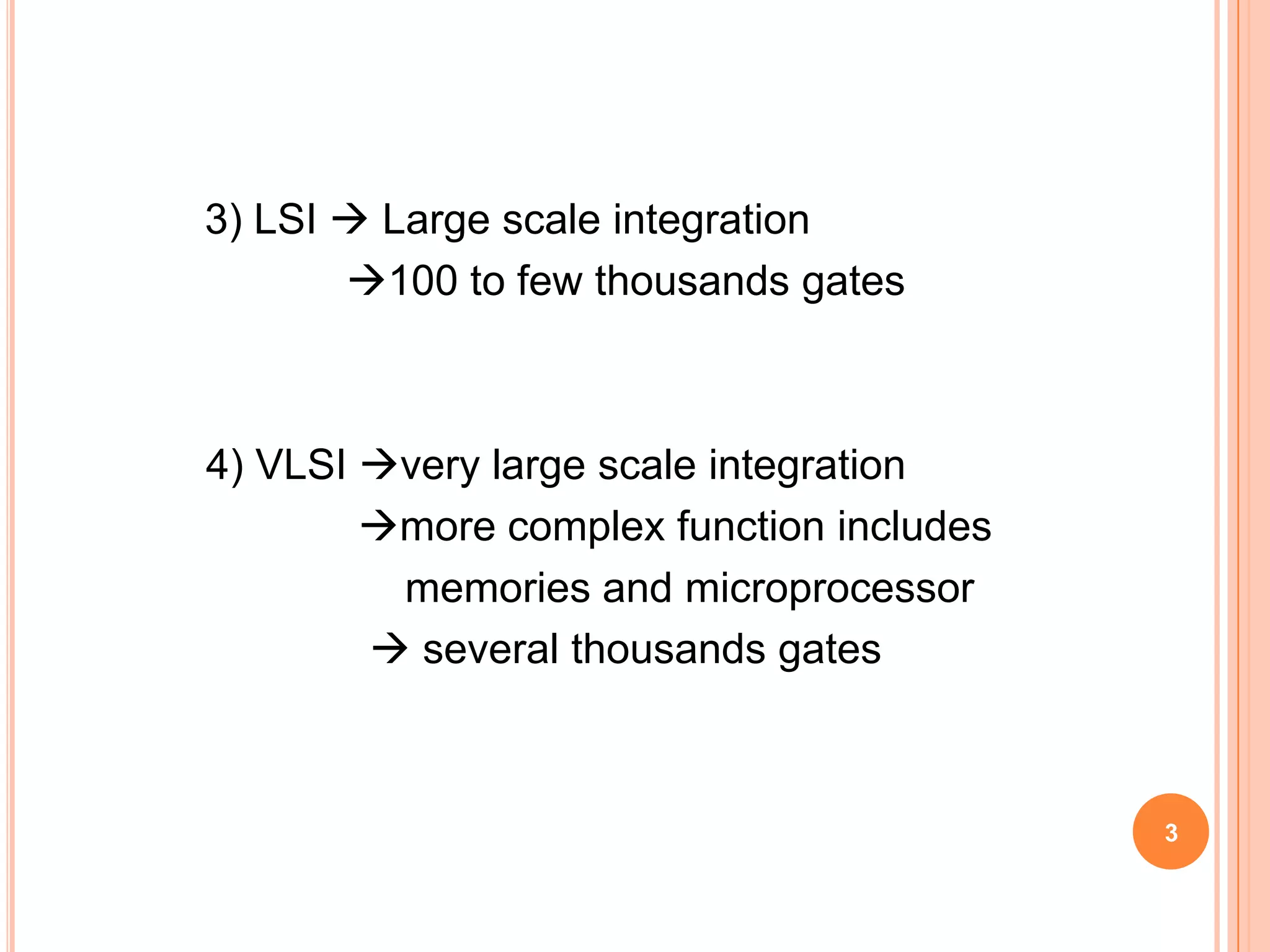 3) LSI  Large scale integration
       100 to few thousands gates



4) VLSI very large scale integration
        more complex function includes
         memories and microprocessor
         several thousands gates



                                          3
 