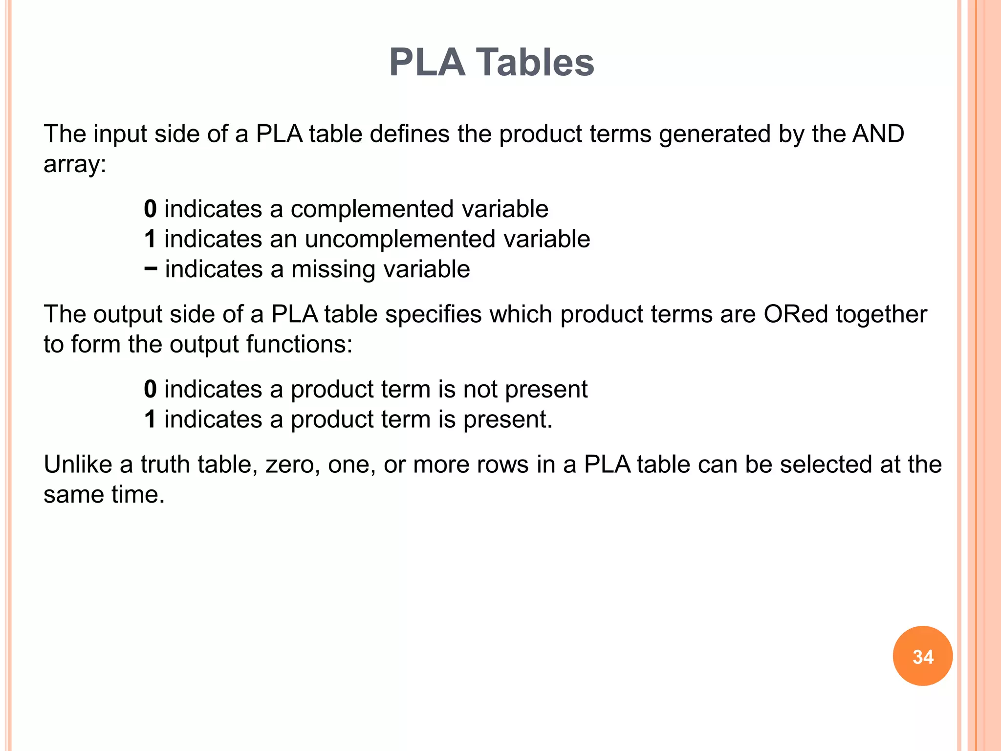 PLA Tables
The input side of a PLA table defines the product terms generated by the AND
array:
         0 indicates a complemented variable
         1 indicates an uncomplemented variable
         − indicates a missing variable
The output side of a PLA table specifies which product terms are ORed together
to form the output functions:
         0 indicates a product term is not present
         1 indicates a product term is present.
Unlike a truth table, zero, one, or more rows in a PLA table can be selected at the
same time.




                                                                                34
 