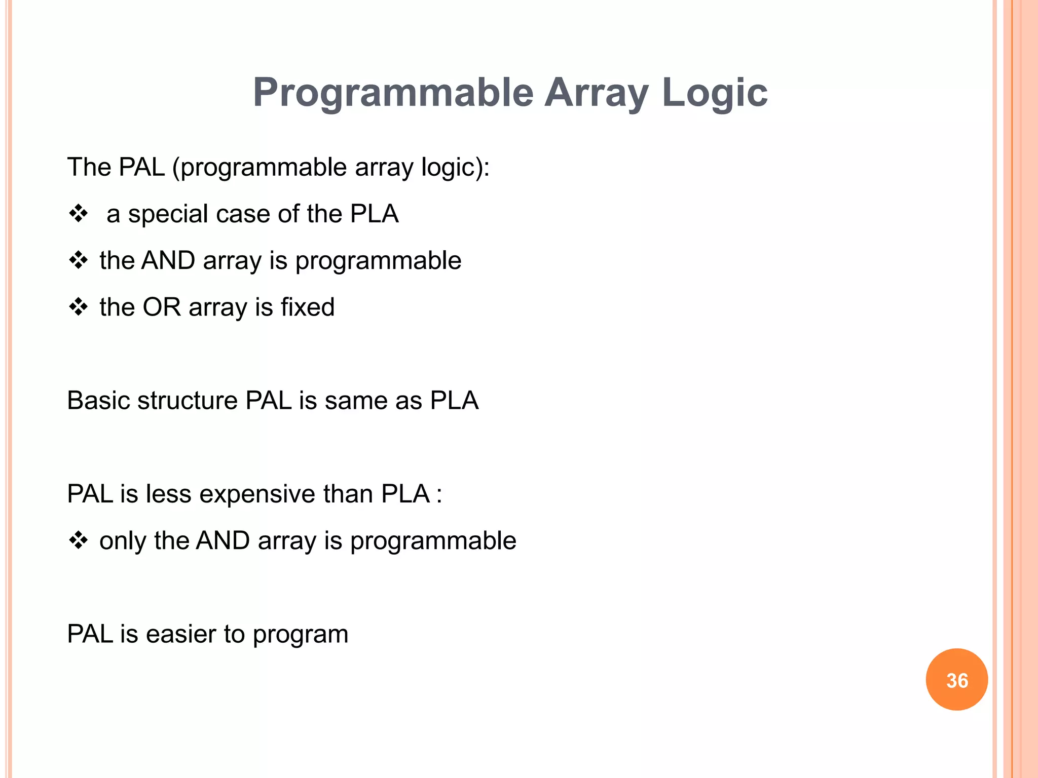Programmable Array Logic
The PAL (programmable array logic):
 a special case of the PLA
 the AND array is programmable
 the OR array is fixed


Basic structure PAL is same as PLA


PAL is less expensive than PLA :
 only the AND array is programmable


PAL is easier to program
                                          36
 