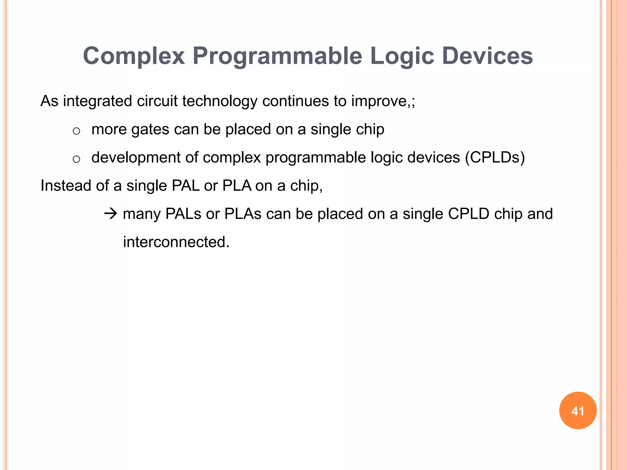 Complex Programmable Logic Devices
As integrated circuit technology continues to improve,;
    o more gates can be placed on a single chip
    o development of complex programmable logic devices (CPLDs)
Instead of a single PAL or PLA on a chip,
          many PALs or PLAs can be placed on a single CPLD chip and
            interconnected.




                                                                       41
 