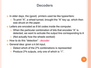 Decoders

   In older days, the (good) printers used be like typewriters:
      To print “A”, a wheel turned, brought the “A” key up, which then
        was struck on the paper.
   Letters are encoded as 8 bit codes inside the computer.
      When the particular combination of bits that encodes “A” is
        detected, we want to activate the output line corresponding to A
      (Not actually how the wheels worked)
   How to do this “detection” : decoder
   General idea: given a k bit input,
      Detect which of the 2^k combinations is represented
      Produce 2^k outputs, only one of which is “1”.


                                                                       20
 