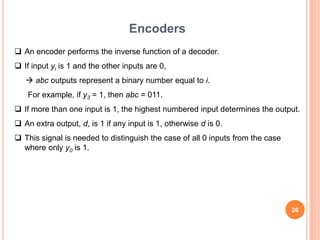 Encoders
 An encoder performs the inverse function of a decoder.
 If input yi is 1 and the other inputs are 0,
    abc outputs represent a binary number equal to i.
    For example, if y3 = 1, then abc = 011.
 If more than one input is 1, the highest numbered input determines the output.
 An extra output, d, is 1 if any input is 1, otherwise d is 0.
 This signal is needed to distinguish the case of all 0 inputs from the case
  where only y0 is 1.




                                                                                26
 