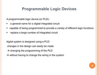 Programmable Logic Devices

A programmable logic device (or PLD) :
   a general name for a digital integrated circuit
 capable of being programmed to provide a variety of different logic functions
   replace a large number of integrated circuit


digital system is designed using a PLD:
changes in the design can easily be made
 changing the programming of the PLD
 without having to change the wiring in the system



                                                                            28
 