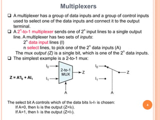 Multiplexers
 A multiplexer has a group of data inputs and a group of control inputs
  used to select one of the data inputs and connect it to the output
  terminal.
 A 2n-to-1 multiplexer sends one of 2n input lines to a single output
  line. A multiplexer has two sets of inputs:
        2n data input lines (I)
        n select lines, to pick one of the 2n data inputs (A)
    The mux output (Z) is a single bit, which is one of the 2n data inputs.
 The simplest example is a 2-to-1 mux:



 Z = A′I0 + AI1




The select bit A controls which of the data bits I0-I1 is chosen:
                                                                         4
    If A=0, then I0 is the output (Z=I0).
    If A=1, then I1 is the output (Z=I1).
 