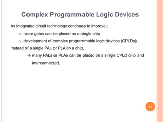 Complex Programmable Logic Devices
As integrated circuit technology continues to improve,;
    o more gates can be placed on a single chip
    o development of complex programmable logic devices (CPLDs)
Instead of a single PAL or PLA on a chip,
          many PALs or PLAs can be placed on a single CPLD chip and
            interconnected.




                                                                       41
 