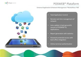• Total Application Control
• Remote real-time management of
network
• Auto update in back ground &
resume of POSWEB® &
Applications
• Report generation with statistics
• Password protected access with
back office integration
• Online terminal authentication
POSWEB® Plataform
Universal Application & Network Management ®MarketPlace TMS
 