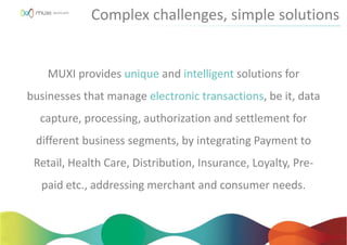 MUXI provides unique and intelligent solutions for
businesses that manage electronic transactions, be it, data
capture, processing, authorization and settlement for
different business segments, by integrating Payment to
Retail, Health Care, Distribution, Insurance, Loyalty, Pre-
paid etc., addressing merchant and consumer needs.
Complex challenges, simple solutions
 