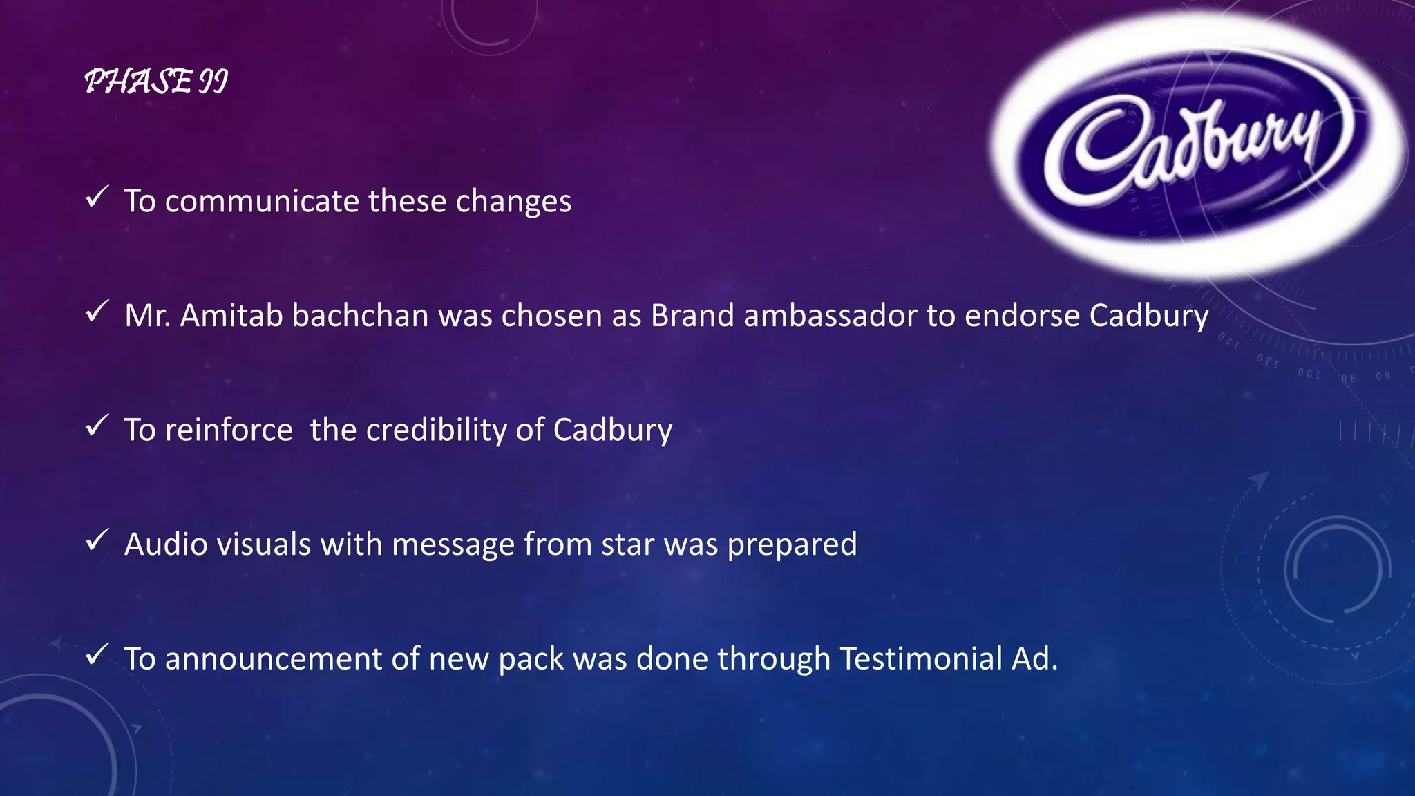 PHASE II 
 To communicate these changes 
 Mr. Amitab bachchan was chosen as Brand ambassador to endorse Cadbury 
 To reinforce the credibility of Cadbury 
 Audio visuals with message from star was prepared 
 To announcement of new pack was done through Testimonial Ad. 
 