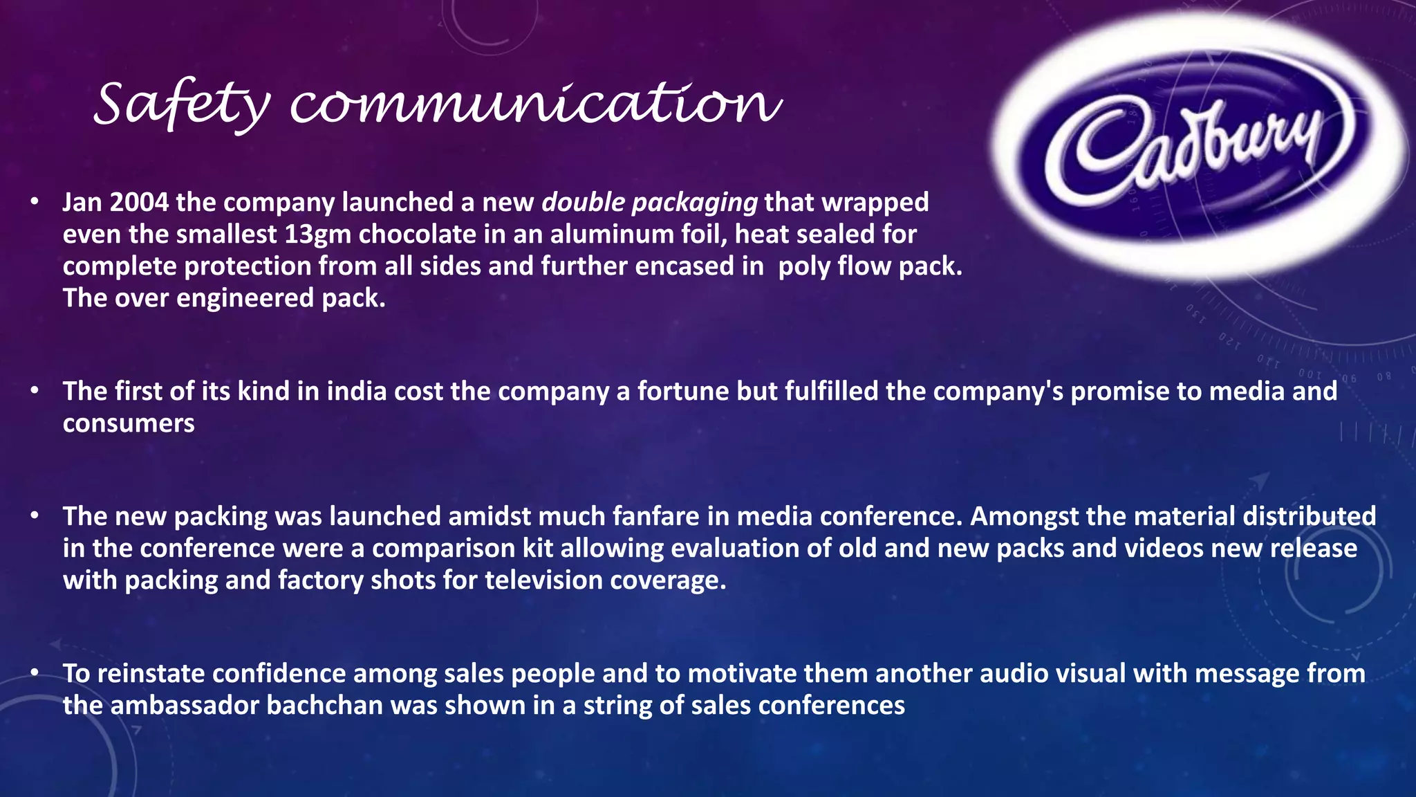 Safety communication 
• Jan 2004 the company launched a new double packaging that wrapped 
even the smallest 13gm chocolate in an aluminum foil, heat sealed for 
complete protection from all sides and further encased in poly flow pack. 
The over engineered pack. 
• The first of its kind in india cost the company a fortune but fulfilled the company's promise to media and 
consumers 
• The new packing was launched amidst much fanfare in media conference. Amongst the material distributed 
in the conference were a comparison kit allowing evaluation of old and new packs and videos new release 
with packing and factory shots for television coverage. 
• To reinstate confidence among sales people and to motivate them another audio visual with message from 
the ambassador bachchan was shown in a string of sales conferences 
 