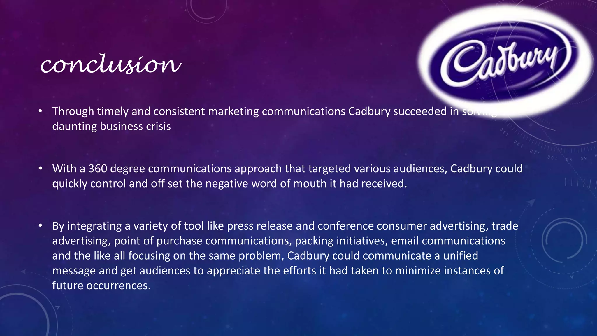 conclusion 
• Through timely and consistent marketing communications Cadbury succeeded in solving a 
daunting business crisis 
• With a 360 degree communications approach that targeted various audiences, Cadbury could 
quickly control and off set the negative word of mouth it had received. 
• By integrating a variety of tool like press release and conference consumer advertising, trade 
advertising, point of purchase communications, packing initiatives, email communications 
and the like all focusing on the same problem, Cadbury could communicate a unified 
message and get audiences to appreciate the efforts it had taken to minimize instances of 
future occurrences. 
 