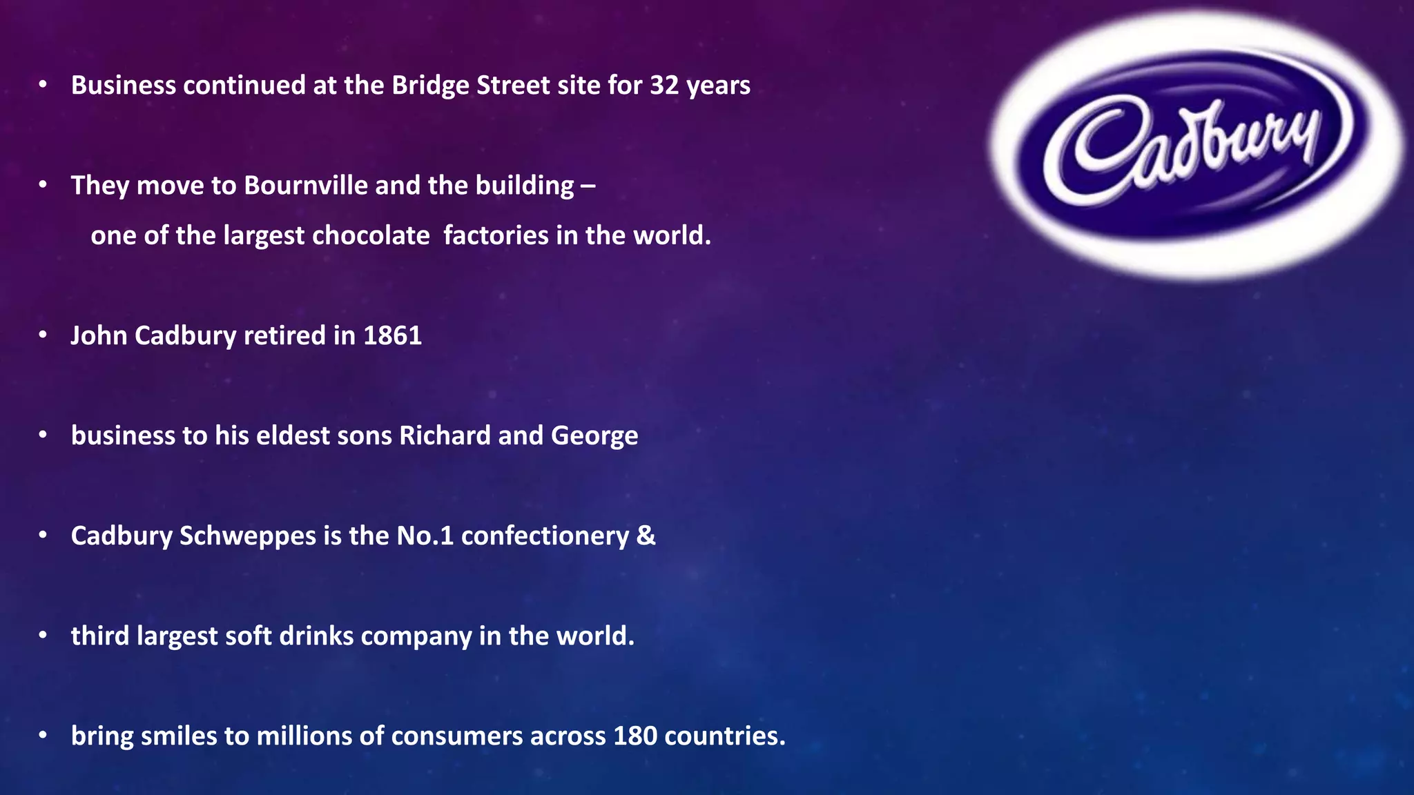 • Business continued at the Bridge Street site for 32 years 
• They move to Bournville and the building – 
one of the largest chocolate factories in the world. 
• John Cadbury retired in 1861 
• business to his eldest sons Richard and George 
• Cadbury Schweppes is the No.1 confectionery & 
• third largest soft drinks company in the world. 
• bring smiles to millions of consumers across 180 countries. 
 