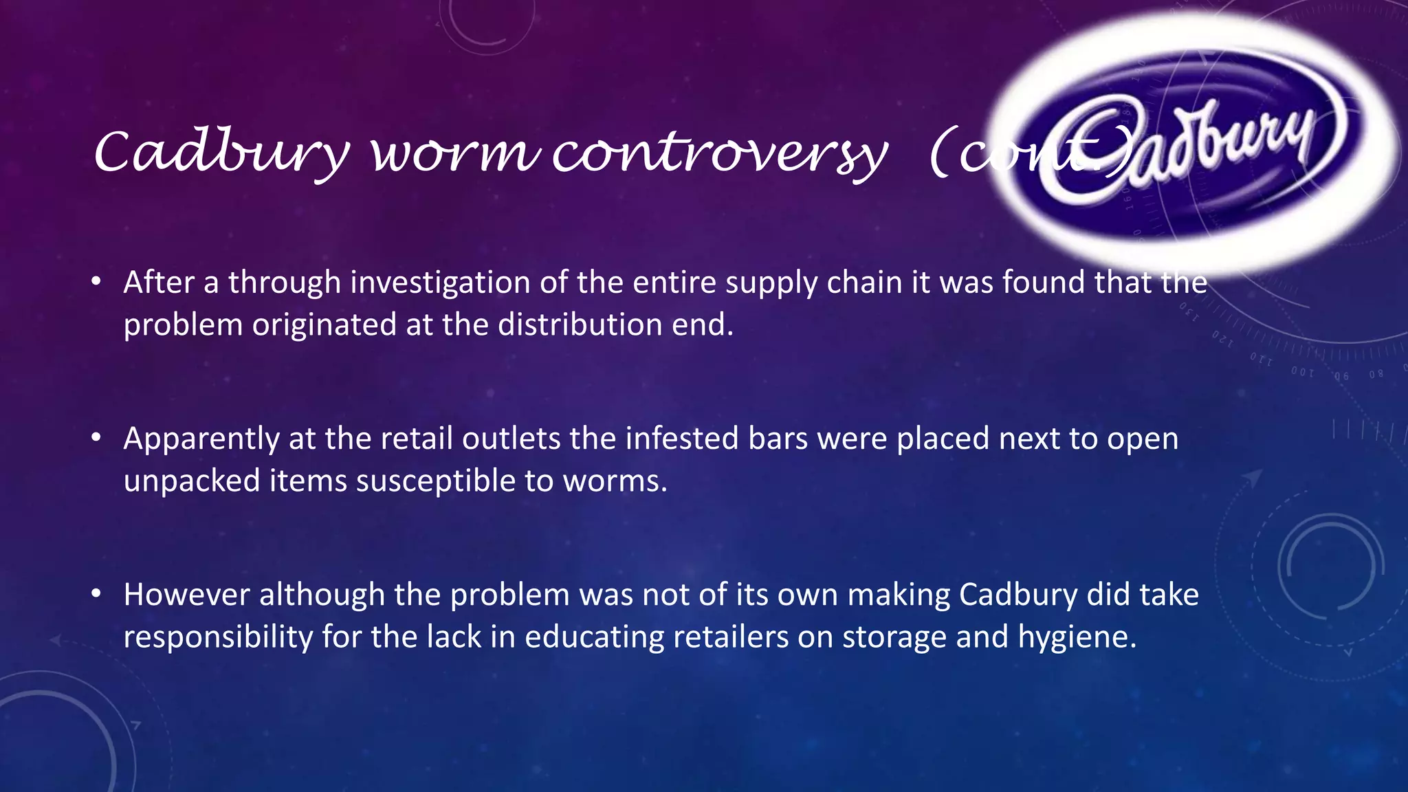 Cadbury worm controversy (cont.) 
• After a through investigation of the entire supply chain it was found that the 
problem originated at the distribution end. 
• Apparently at the retail outlets the infested bars were placed next to open 
unpacked items susceptible to worms. 
• However although the problem was not of its own making Cadbury did take 
responsibility for the lack in educating retailers on storage and hygiene. 
 
