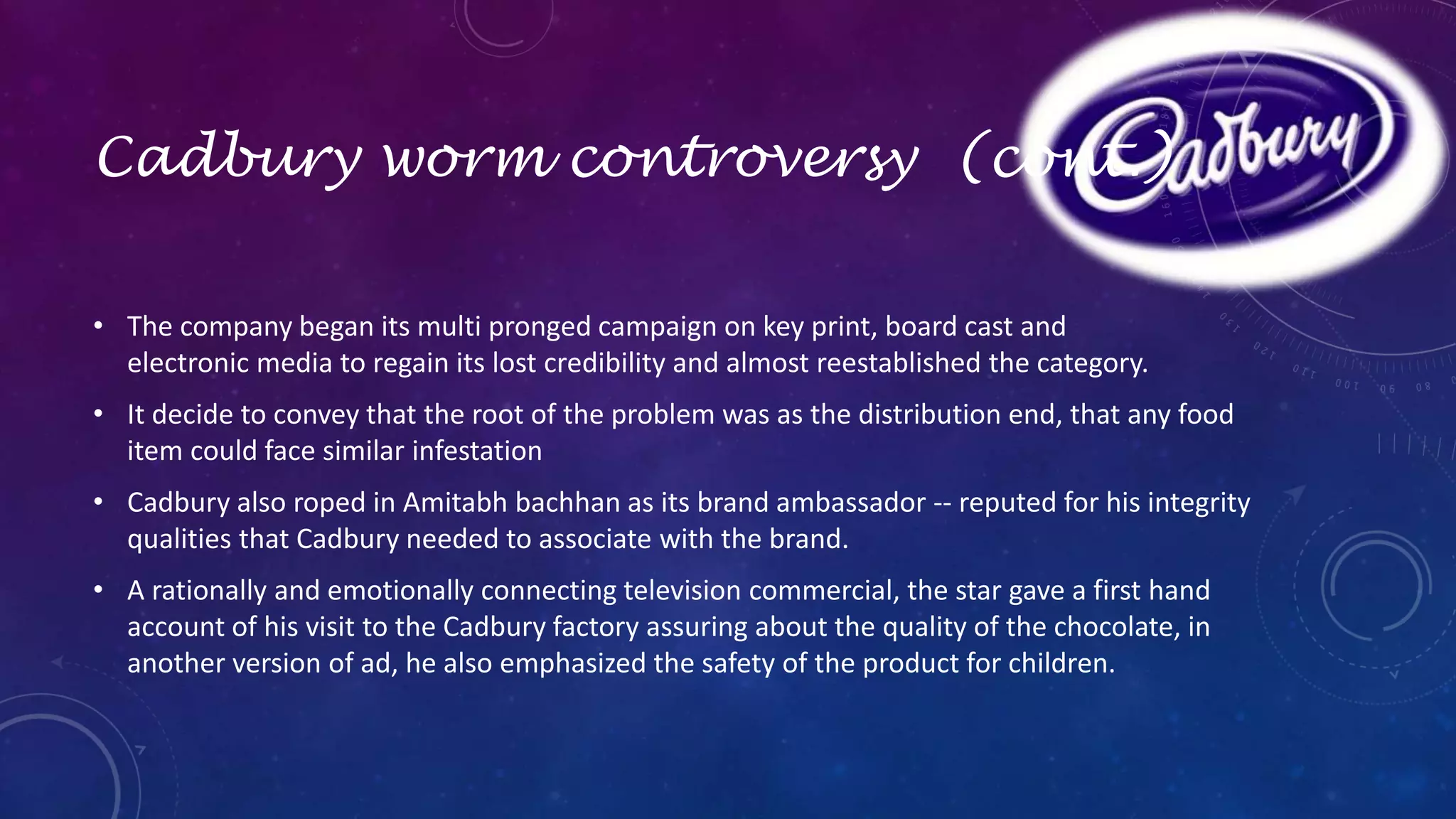 Cadbury worm controversy (cont.) 
• The company began its multi pronged campaign on key print, board cast and 
electronic media to regain its lost credibility and almost reestablished the category. 
• It decide to convey that the root of the problem was as the distribution end, that any food 
item could face similar infestation 
• Cadbury also roped in Amitabh bachhan as its brand ambassador -- reputed for his integrity 
qualities that Cadbury needed to associate with the brand. 
• A rationally and emotionally connecting television commercial, the star gave a first hand 
account of his visit to the Cadbury factory assuring about the quality of the chocolate, in 
another version of ad, he also emphasized the safety of the product for children. 
 