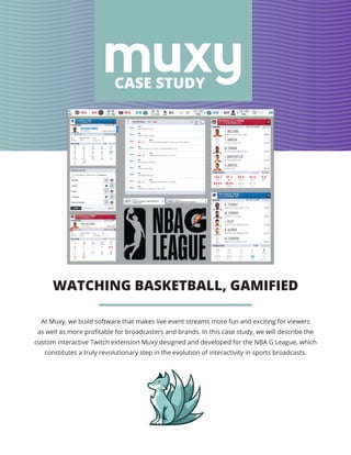 WATCHING BASKETBALL, GAMIFIED
CASE STUDY
At Muxy, we build software that makes live event streams more fun and exciting for viewers
as well as more profitable for broadcasters and brands. In this case study, we will describe the
custom interactive Twitch extension Muxy designed and developed for the NBA G League, which
constitutes a truly revolutionary step in the evolution of interactivity in sports broadcasts.
 