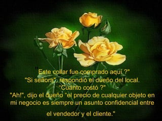 " Este collar fue comprado aquí ?" "Si señora", respondió el dueño del local. “Cuánto costó ?" "Ah!", dijo el dueño “el precio de cualquier objeto en mi negocio es siempre un asunto confidencial entre el vendedor y el cliente."   