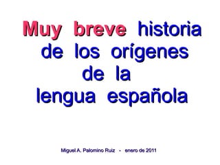 Muy breve historia
 de los orígenes
     de la
lengua española

  Miguel A. Palomino Ruiz - enero de 2011
 